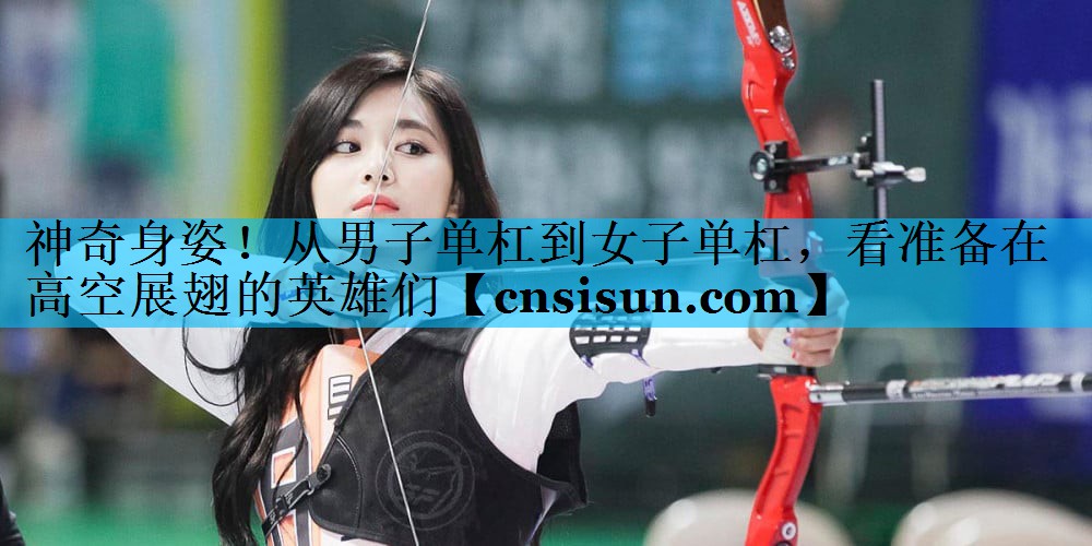 神奇身姿！从男子单杠到女子单杠，看准备在高空展翅的英雄们