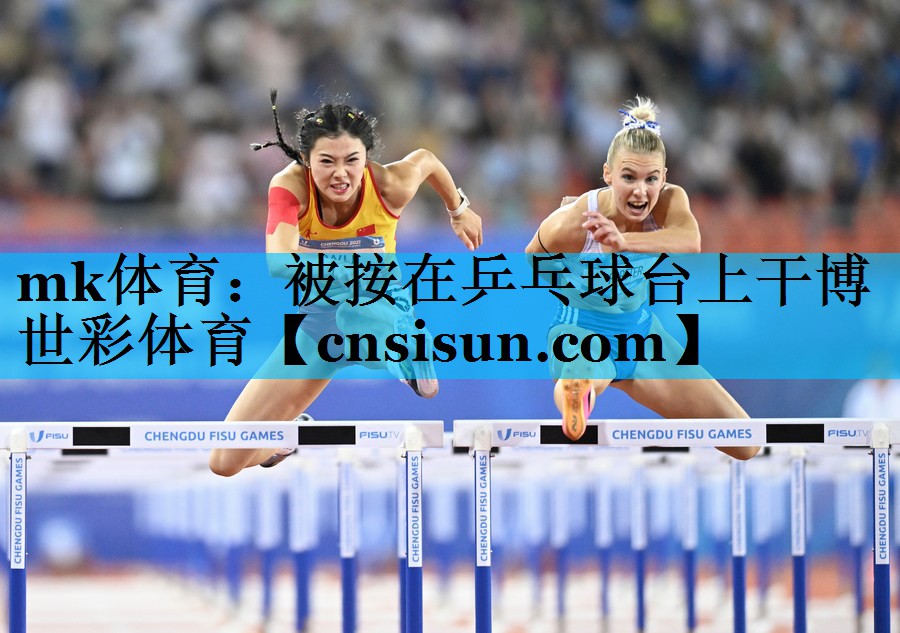 mk体育：被按在乒乓球台上干博世彩体育
