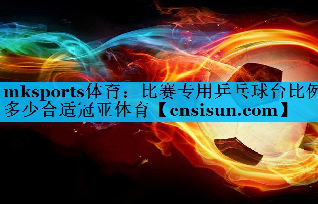 mksports体育：比赛专用乒乓球台比例多少合适冠亚体育