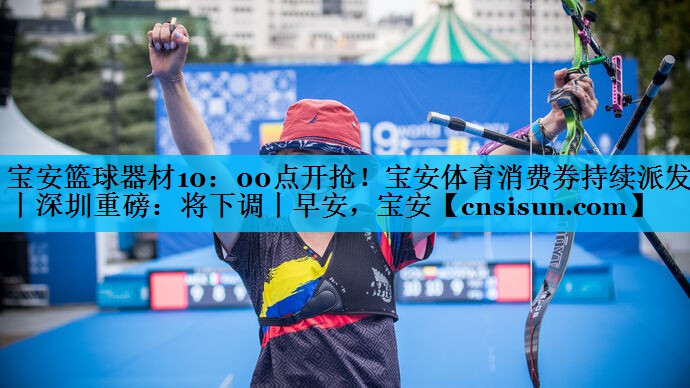 宝安篮球器材10：00点开抢！宝安体育消费券持续派发丨深圳重磅：将下调丨早安，宝安