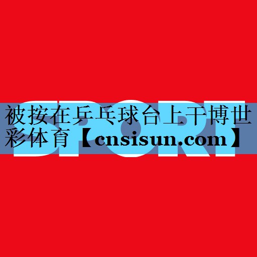 被按在乒乓球台上干博世彩体育