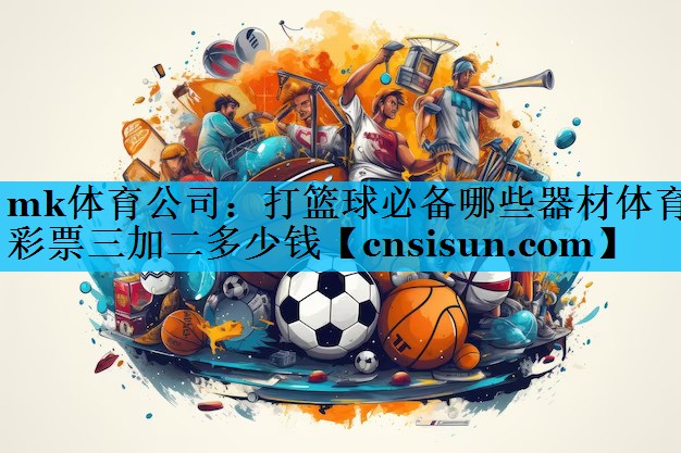 mk体育公司：打篮球必备哪些器材体育彩票三加二多少钱