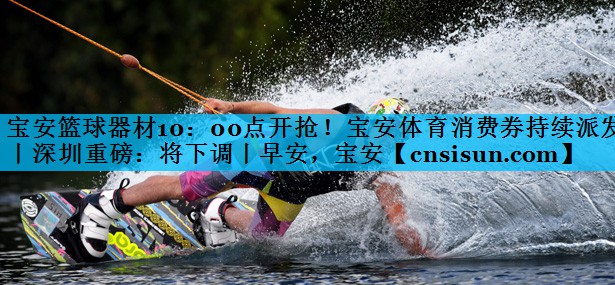 宝安篮球器材10：00点开抢！宝安体育消费券持续派发丨深圳重磅：将下调丨早安，宝安