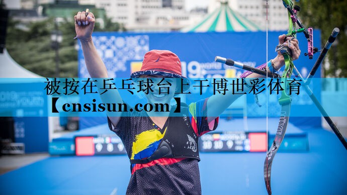 被按在乒乓球台上干博世彩体育
