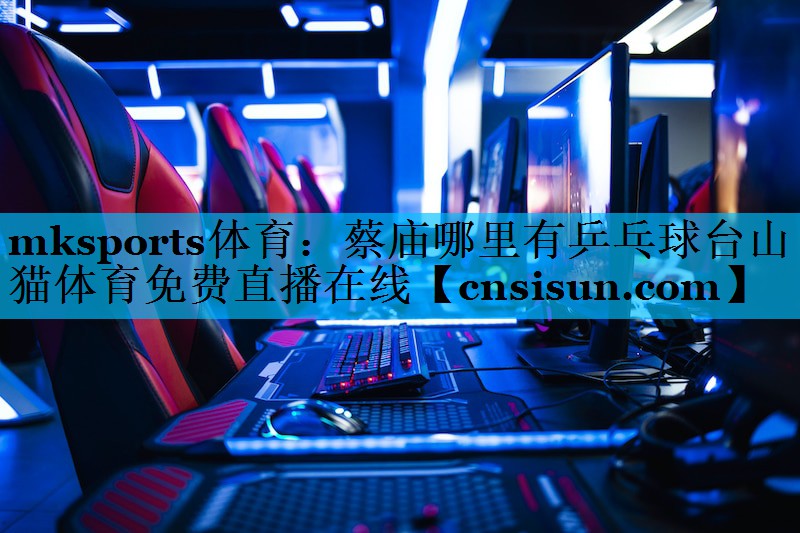 mksports体育：蔡庙哪里有乒乓球台山猫体育免费直播在线
