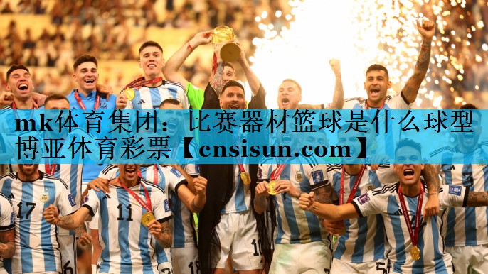 mk体育集团：比赛器材篮球是什么球型博亚体育彩票