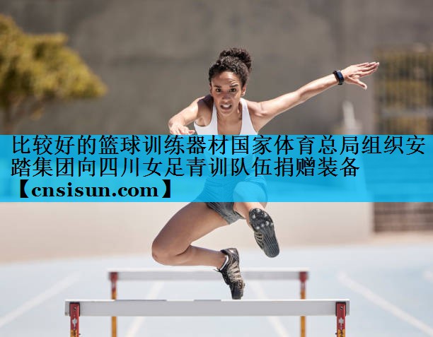 比较好的篮球训练器材国家体育总局组织安踏集团向四川女足青训队伍捐赠装备