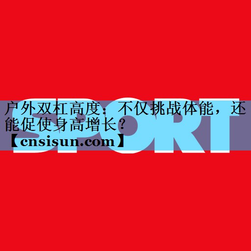 户外双杠高度：不仅挑战体能，还能促使身高增长？