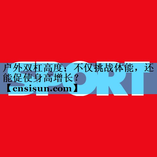 户外双杠高度：不仅挑战体能，还能促使身高增长？